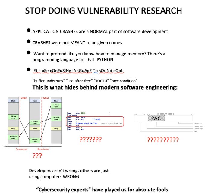 STOP DOING VULNERABILITY RESEARCH. APPLICATION CRASHES are a NORMAL part of software development. CRASHES were not MEANT to be given names. Want to pretend like you know how to manage memory? There's a programming language for that: PYTHON. lEt's uSe cOnFuSiNg lAnGuAgE To sOuNd cOoL. 'buffer underruns', 'use-after-free', 'TOCTU', 'race condition', This is what hides behind modern software engineering: ??? ??????? ????????? Developers aren't wrong, others arejust using computers WRONG. 'Cybersecurity experts' have played us for absolute fools